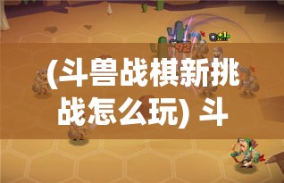 (斗兽战棋新挑战怎么玩) 斗兽战棋新挑战：战棋高手挑战赛如何载誉而归？2023全面指南！